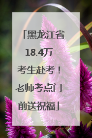 黑龙江省18.4万考生赴考！老师考点门前送祝福