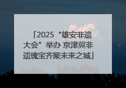 2025“雄安非遗大会”举办 京津冀非遗瑰宝齐聚未来之城