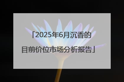 2025年6月沉香的目前价位市场分析报告