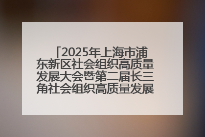 2025年上海市浦东新区社会组织高质量发展大会暨第二届长三角社会组织高质量发展峰会成功举办