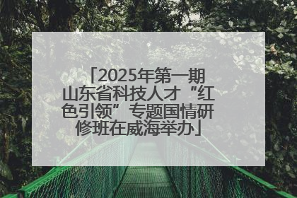 2025年第一期山东省科技人才“红色引领”专题国情研修班在威海举办