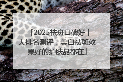 2025祛斑口碑好十大排名测评，美白祛斑效果好的护肤品都在