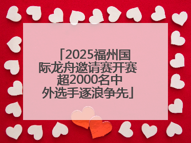 2025福州国际龙舟邀请赛开赛 超2000名中外选手逐浪争先