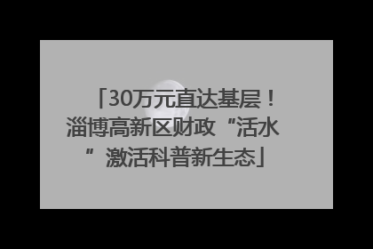 30万元直达基层！淄博高新区财政“活水”激活科普新生态