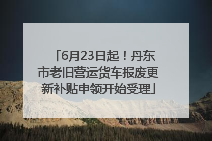 6月23日起！丹东市老旧营运货车报废更新补贴申领开始受理